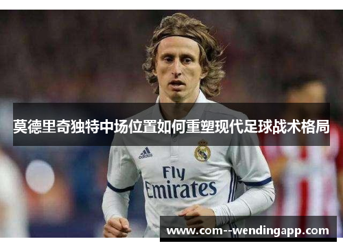 莫德里奇独特中场位置如何重塑现代足球战术格局