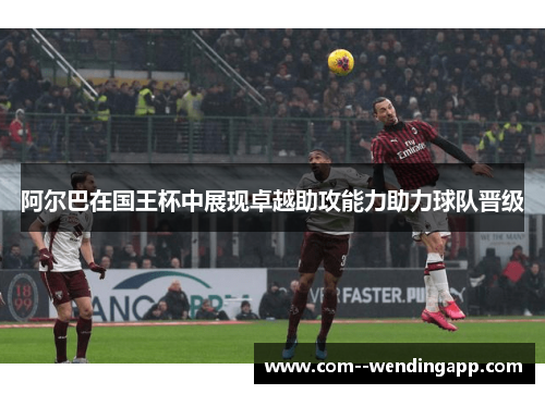 阿尔巴在国王杯中展现卓越助攻能力助力球队晋级