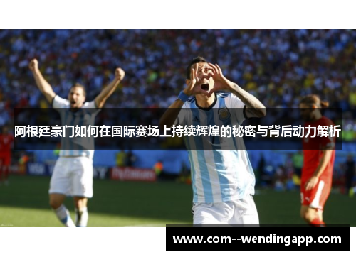 阿根廷豪门如何在国际赛场上持续辉煌的秘密与背后动力解析