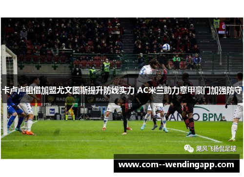 卡卢卢租借加盟尤文图斯提升防线实力 AC米兰助力意甲豪门加强防守 卡卢卢租借加盟尤文图斯提升防线实力 AC米兰助力意甲豪门加强防守